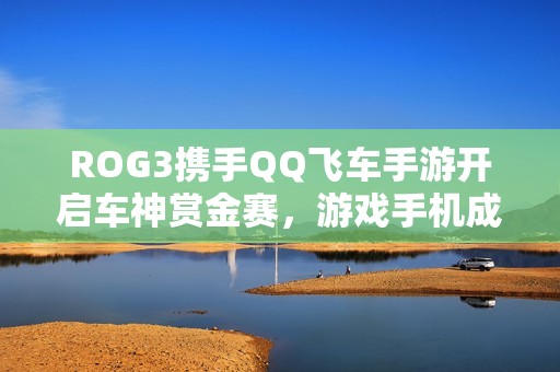 ROG3携手QQ飞车手游开启车神赏金赛，游戏手机成为电竞新标配