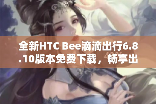 全新HTC Bee滴滴出行6.8.10版本免费下载，畅享出行服务