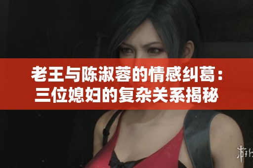 老王与陈淑蓉的情感纠葛：三位媳妇的复杂关系揭秘