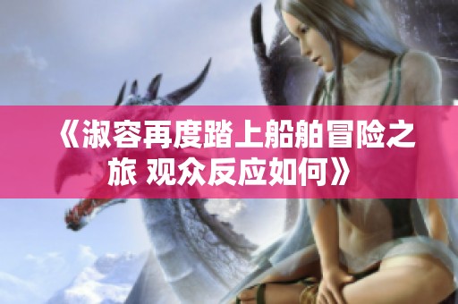 《淑容再度踏上船舶冒险之旅 观众反应如何》