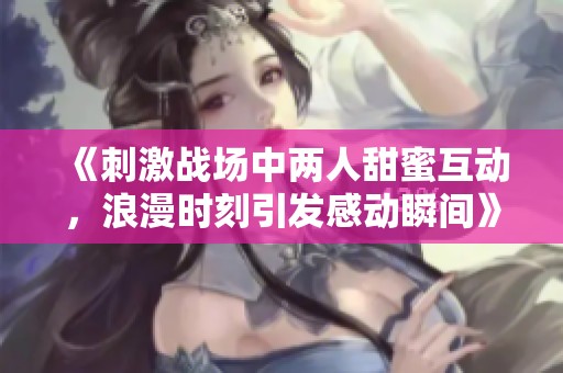 《刺激战场中两人甜蜜互动，浪漫时刻引发感动瞬间》