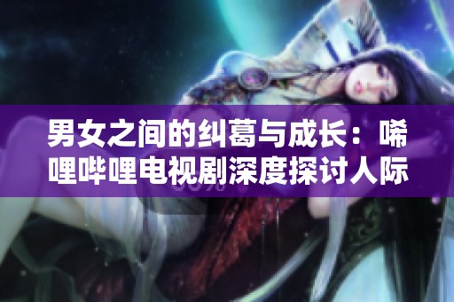 男女之间的纠葛与成长：唏哩哔哩电视剧深度探讨人际关系