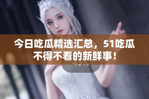 今日吃瓜精选汇总，51吃瓜不得不看的新鲜事！