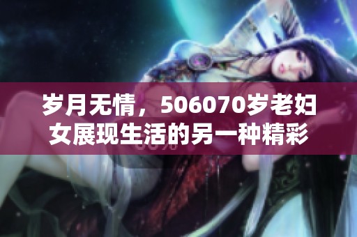 岁月无情，506070岁老妇女展现生活的另一种精彩
