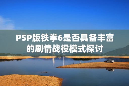 PSP版铁拳6是否具备丰富的剧情战役模式探讨