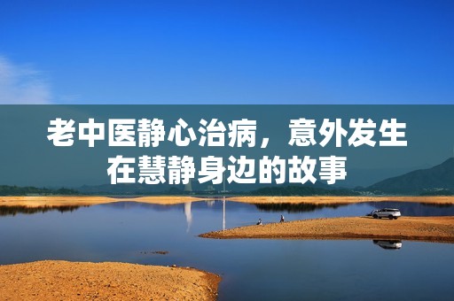 老中医静心治病，意外发生在慧静身边的故事