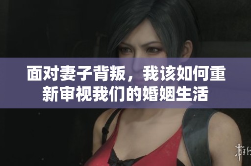 面对妻子背叛，我该如何重新审视我们的婚姻生活