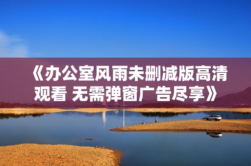 《办公室风雨未删减版高清观看 无需弹窗广告尽享》
