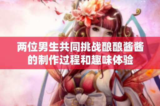 两位男生共同挑战酿酿酱酱的制作过程和趣味体验