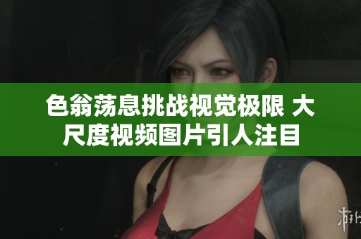 色翁荡息挑战视觉极限 大尺度视频图片引人注目