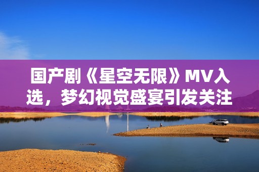 国产剧《星空无限》MV入选，梦幻视觉盛宴引发关注