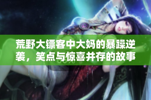 荒野大镖客中大妈的暴躁逆袭，笑点与惊喜并存的故事