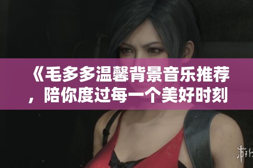 《毛多多温馨背景音乐推荐，陪你度过每一个美好时刻》