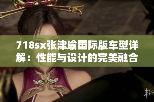 718sx张津瑜国际版车型详解：性能与设计的完美融合