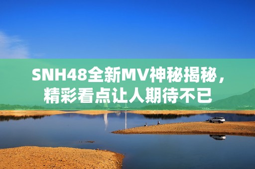 SNH48全新MV神秘揭秘，精彩看点让人期待不已