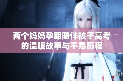 两个妈妈孕期陪伴孩子高考的温暖故事与不易历程