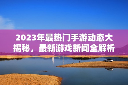 2023年最热门手游动态大揭秘，最新游戏新闻全解析！