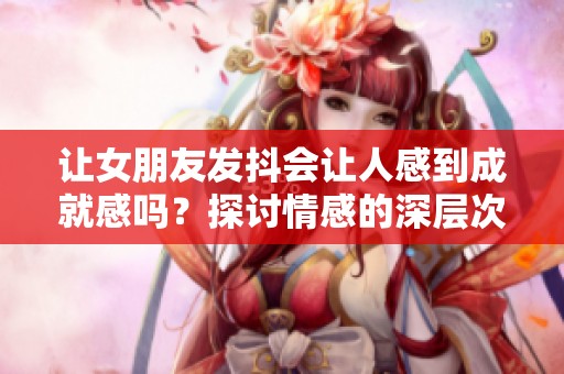 让女朋友发抖会让人感到成就感吗？探讨情感的深层次体验