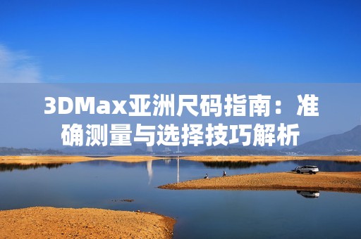 3DMax亚洲尺码指南：准确测量与选择技巧解析