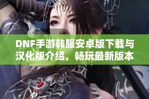 DNF手游韩服安卓版下载与汉化版介绍，畅玩最新版本