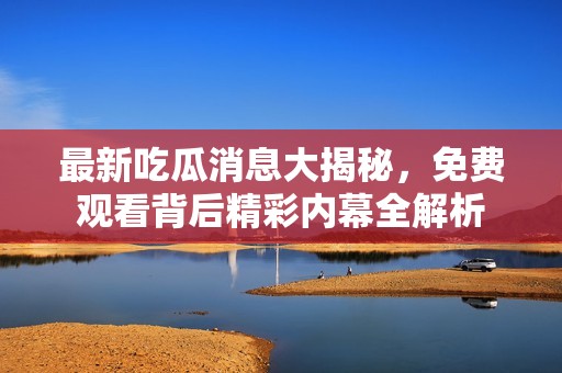 最新吃瓜消息大揭秘，免费观看背后精彩内幕全解析