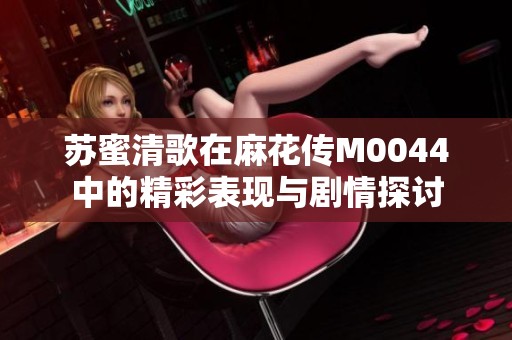 苏蜜清歌在麻花传M0044中的精彩表现与剧情探讨