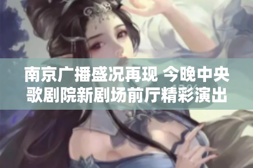 南京广播盛况再现 今晚中央歌剧院新剧场前厅精彩演出即将开启