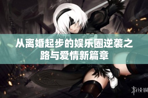 从离婚起步的娱乐圈逆袭之路与爱情新篇章