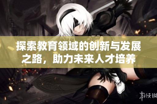 探索教育领域的创新与发展之路，助力未来人才培养