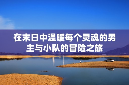 在末日中温暖每个灵魂的男主与小队的冒险之旅