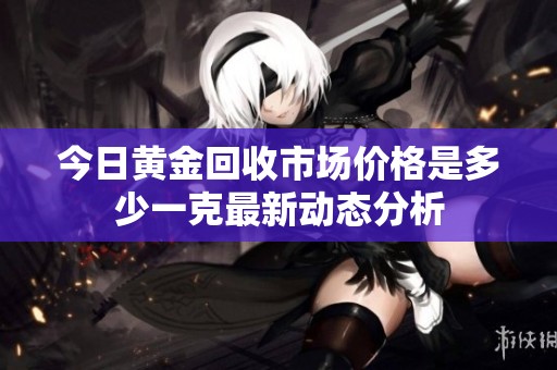 今日黄金回收市场价格是多少一克最新动态分析