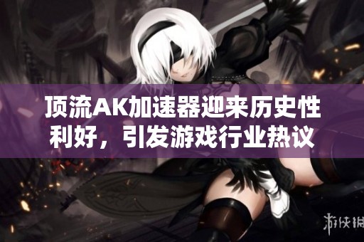 顶流AK加速器迎来历史性利好，引发游戏行业热议
