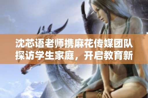 沈芯语老师携麻花传媒团队探访学生家庭，开启教育新篇章