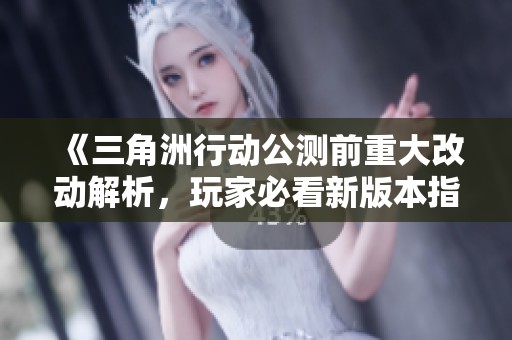 《三角洲行动公测前重大改动解析，玩家必看新版本指南》