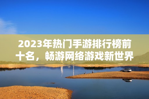 2023年热门手游排行榜前十名，畅游网络游戏新世界