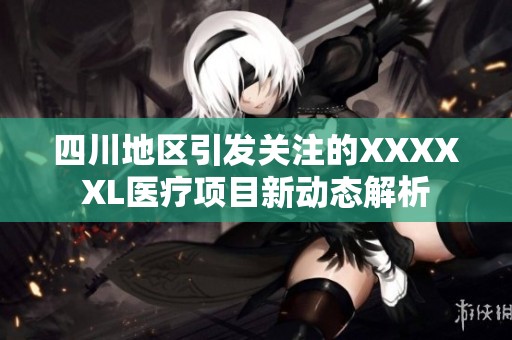 四川地区引发关注的XXXXXL医疗项目新动态解析