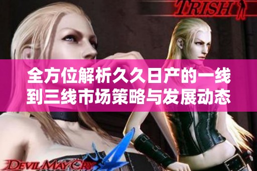 全方位解析久久日产的一线到三线市场策略与发展动态