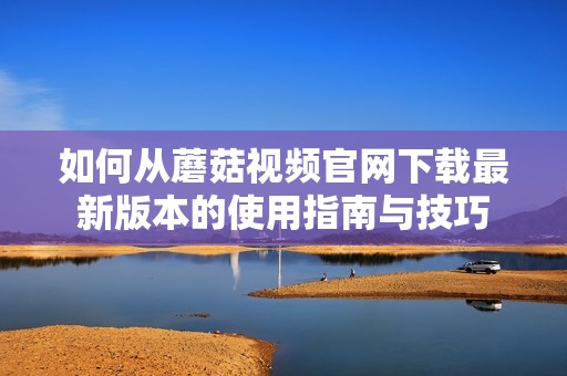 如何从蘑菇视频官网下载最新版本的使用指南与技巧