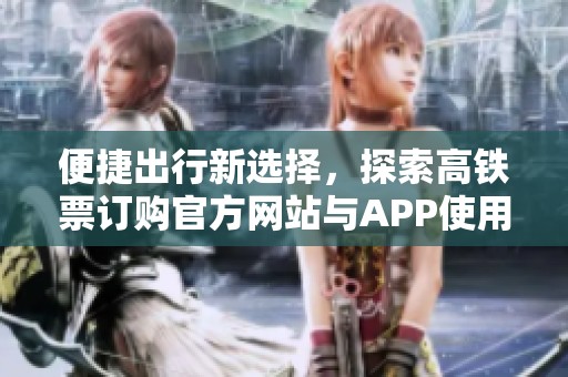 便捷出行新选择，探索高铁票订购官方网站与APP使用指南