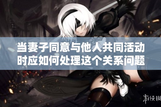 当妻子同意与他人共同活动时应如何处理这个关系问题