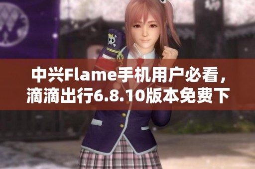 中兴Flame手机用户必看，滴滴出行6.8.10版本免费下载指南