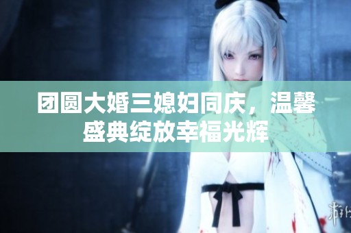团圆大婚三媳妇同庆，温馨盛典绽放幸福光辉