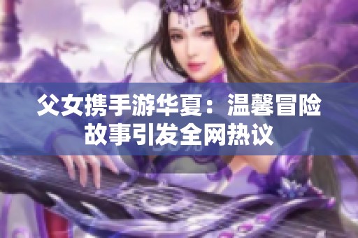 父女携手游华夏：温馨冒险故事引发全网热议