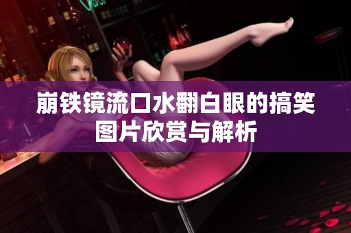 崩铁镜流口水翻白眼的搞笑图片欣赏与解析