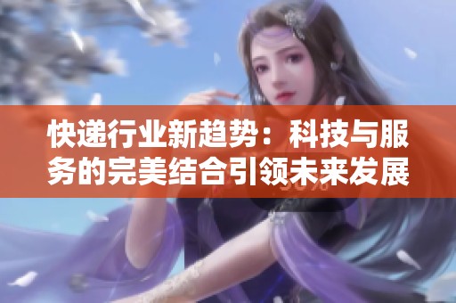 快递行业新趋势：科技与服务的完美结合引领未来发展