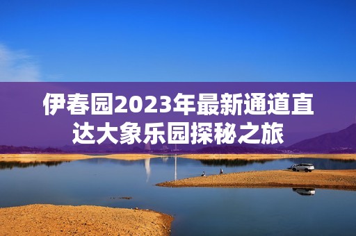 伊春园2023年最新通道直达大象乐园探秘之旅