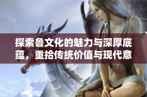 探索鲁文化的魅力与深厚底蕴，重拾传统价值与现代意义
