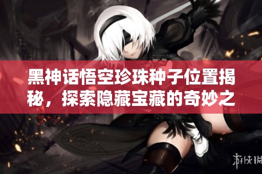黑神话悟空珍珠种子位置揭秘，探索隐藏宝藏的奇妙之旅