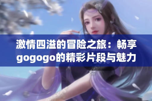 激情四溢的冒险之旅：畅享gogogo的精彩片段与魅力体验