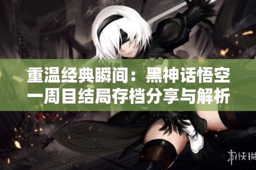 重温经典瞬间：黑神话悟空一周目结局存档分享与解析